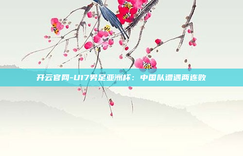 开云官网-U17男足亚洲杯:中国队遭遇两连败