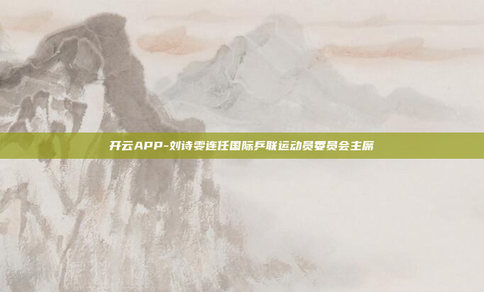 开云APP-刘诗雯连任国际乒联运动员委员会主席