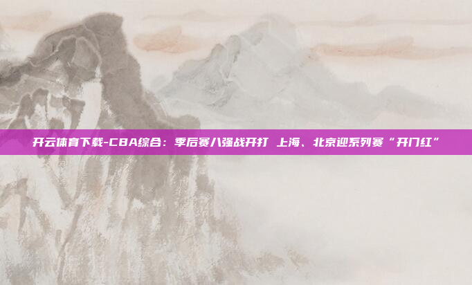 开云体育下载-CBA综合:季后赛八强战开打 上海、北京迎系列赛“开门红”
