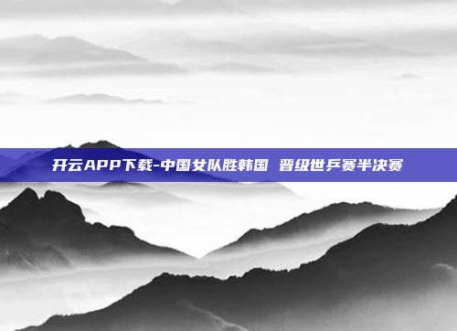 开云APP下载-中国女队胜韩国 晋级世乒赛半决赛