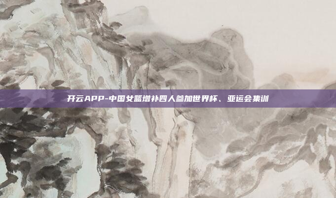开云APP-中国女篮增补四人参加世界杯、亚运会集训